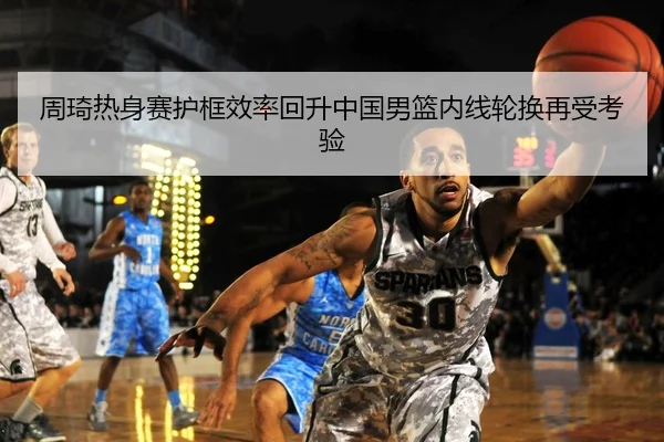 周琦热身赛护框效率回升中国男篮内线轮换再受考验 | Kaiyun